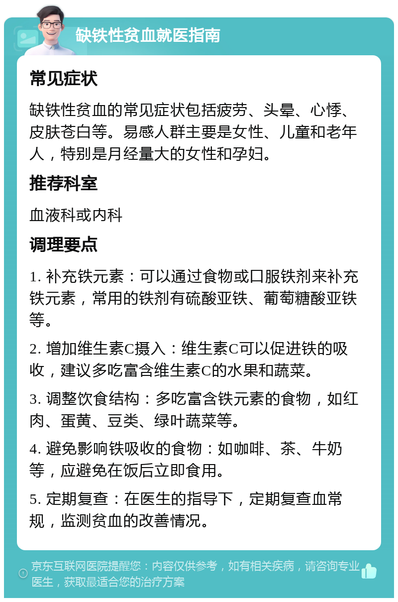 缺铁性贫血就医指南 常见症状 缺铁性贫血的常见症状包括疲劳、头晕、心悸、皮肤苍白等。易感人群主要是女性、儿童和老年人，特别是月经量大的女性和孕妇。 推荐科室 血液科或内科 调理要点 1. 补充铁元素：可以通过食物或口服铁剂来补充铁元素，常用的铁剂有硫酸亚铁、葡萄糖酸亚铁等。 2. 增加维生素C摄入：维生素C可以促进铁的吸收，建议多吃富含维生素C的水果和蔬菜。 3. 调整饮食结构：多吃富含铁元素的食物，如红肉、蛋黄、豆类、绿叶蔬菜等。 4. 避免影响铁吸收的食物：如咖啡、茶、牛奶等，应避免在饭后立即食用。 5. 定期复查：在医生的指导下，定期复查血常规，监测贫血的改善情况。