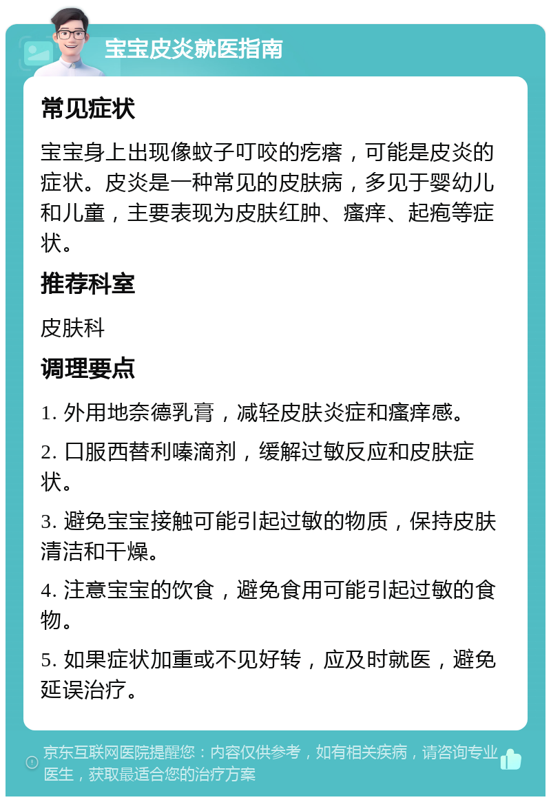 宝宝皮炎就医指南 常见症状 宝宝身上出现像蚊子叮咬的疙瘩，可能是皮炎的症状。皮炎是一种常见的皮肤病，多见于婴幼儿和儿童，主要表现为皮肤红肿、瘙痒、起疱等症状。 推荐科室 皮肤科 调理要点 1. 外用地奈德乳膏，减轻皮肤炎症和瘙痒感。 2. 口服西替利嗪滴剂，缓解过敏反应和皮肤症状。 3. 避免宝宝接触可能引起过敏的物质，保持皮肤清洁和干燥。 4. 注意宝宝的饮食，避免食用可能引起过敏的食物。 5. 如果症状加重或不见好转，应及时就医，避免延误治疗。