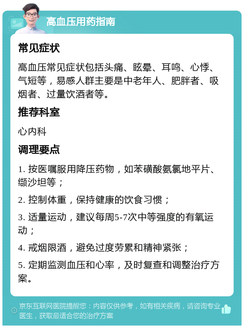 高血压用药指南 常见症状 高血压常见症状包括头痛、眩晕、耳鸣、心悸、气短等，易感人群主要是中老年人、肥胖者、吸烟者、过量饮酒者等。 推荐科室 心内科 调理要点 1. 按医嘱服用降压药物，如苯磺酸氨氯地平片、缬沙坦等； 2. 控制体重，保持健康的饮食习惯； 3. 适量运动，建议每周5-7次中等强度的有氧运动； 4. 戒烟限酒，避免过度劳累和精神紧张； 5. 定期监测血压和心率，及时复查和调整治疗方案。