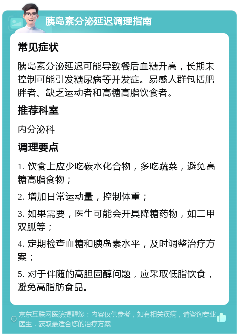 胰岛素分泌延迟调理指南 常见症状 胰岛素分泌延迟可能导致餐后血糖升高，长期未控制可能引发糖尿病等并发症。易感人群包括肥胖者、缺乏运动者和高糖高脂饮食者。 推荐科室 内分泌科 调理要点 1. 饮食上应少吃碳水化合物，多吃蔬菜，避免高糖高脂食物； 2. 增加日常运动量，控制体重； 3. 如果需要，医生可能会开具降糖药物，如二甲双胍等； 4. 定期检查血糖和胰岛素水平，及时调整治疗方案； 5. 对于伴随的高胆固醇问题，应采取低脂饮食，避免高脂肪食品。