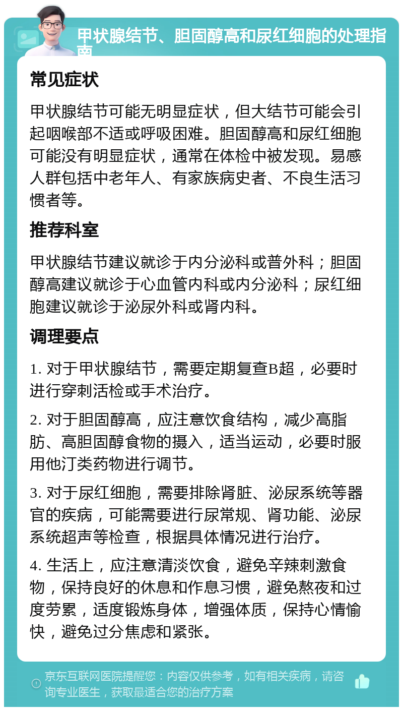 甲状腺结节、胆固醇高和尿红细胞的处理指南 常见症状 甲状腺结节可能无明显症状，但大结节可能会引起咽喉部不适或呼吸困难。胆固醇高和尿红细胞可能没有明显症状，通常在体检中被发现。易感人群包括中老年人、有家族病史者、不良生活习惯者等。 推荐科室 甲状腺结节建议就诊于内分泌科或普外科；胆固醇高建议就诊于心血管内科或内分泌科；尿红细胞建议就诊于泌尿外科或肾内科。 调理要点 1. 对于甲状腺结节，需要定期复查B超，必要时进行穿刺活检或手术治疗。 2. 对于胆固醇高，应注意饮食结构，减少高脂肪、高胆固醇食物的摄入，适当运动，必要时服用他汀类药物进行调节。 3. 对于尿红细胞，需要排除肾脏、泌尿系统等器官的疾病，可能需要进行尿常规、肾功能、泌尿系统超声等检查，根据具体情况进行治疗。 4. 生活上，应注意清淡饮食，避免辛辣刺激食物，保持良好的休息和作息习惯，避免熬夜和过度劳累，适度锻炼身体，增强体质，保持心情愉快，避免过分焦虑和紧张。