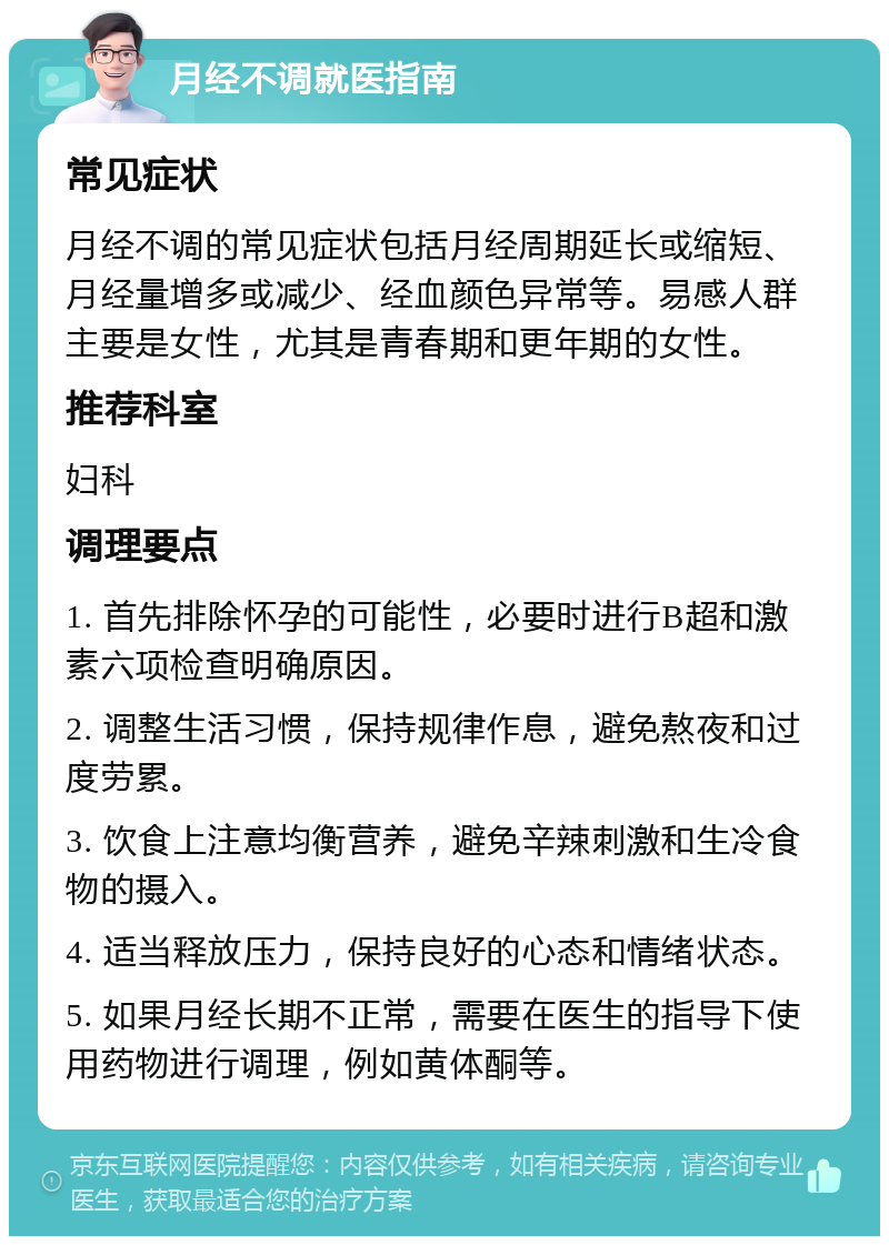 月经不调就医指南 常见症状 月经不调的常见症状包括月经周期延长或缩短、月经量增多或减少、经血颜色异常等。易感人群主要是女性，尤其是青春期和更年期的女性。 推荐科室 妇科 调理要点 1. 首先排除怀孕的可能性，必要时进行B超和激素六项检查明确原因。 2. 调整生活习惯，保持规律作息，避免熬夜和过度劳累。 3. 饮食上注意均衡营养，避免辛辣刺激和生冷食物的摄入。 4. 适当释放压力，保持良好的心态和情绪状态。 5. 如果月经长期不正常，需要在医生的指导下使用药物进行调理，例如黄体酮等。