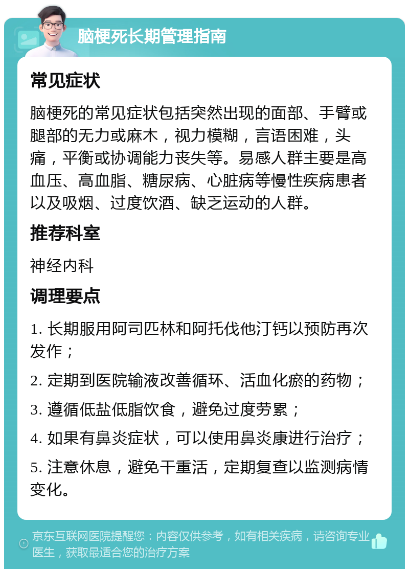 脑梗死长期管理指南 常见症状 脑梗死的常见症状包括突然出现的面部、手臂或腿部的无力或麻木，视力模糊，言语困难，头痛，平衡或协调能力丧失等。易感人群主要是高血压、高血脂、糖尿病、心脏病等慢性疾病患者以及吸烟、过度饮酒、缺乏运动的人群。 推荐科室 神经内科 调理要点 1. 长期服用阿司匹林和阿托伐他汀钙以预防再次发作； 2. 定期到医院输液改善循环、活血化瘀的药物； 3. 遵循低盐低脂饮食，避免过度劳累； 4. 如果有鼻炎症状，可以使用鼻炎康进行治疗； 5. 注意休息，避免干重活，定期复查以监测病情变化。