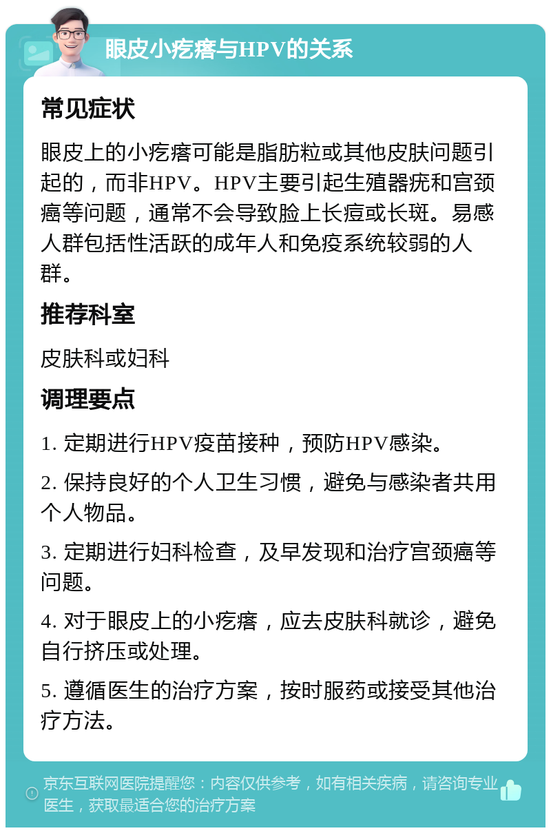 眼皮小疙瘩与HPV的关系 常见症状 眼皮上的小疙瘩可能是脂肪粒或其他皮肤问题引起的，而非HPV。HPV主要引起生殖器疣和宫颈癌等问题，通常不会导致脸上长痘或长斑。易感人群包括性活跃的成年人和免疫系统较弱的人群。 推荐科室 皮肤科或妇科 调理要点 1. 定期进行HPV疫苗接种，预防HPV感染。 2. 保持良好的个人卫生习惯，避免与感染者共用个人物品。 3. 定期进行妇科检查，及早发现和治疗宫颈癌等问题。 4. 对于眼皮上的小疙瘩，应去皮肤科就诊，避免自行挤压或处理。 5. 遵循医生的治疗方案，按时服药或接受其他治疗方法。