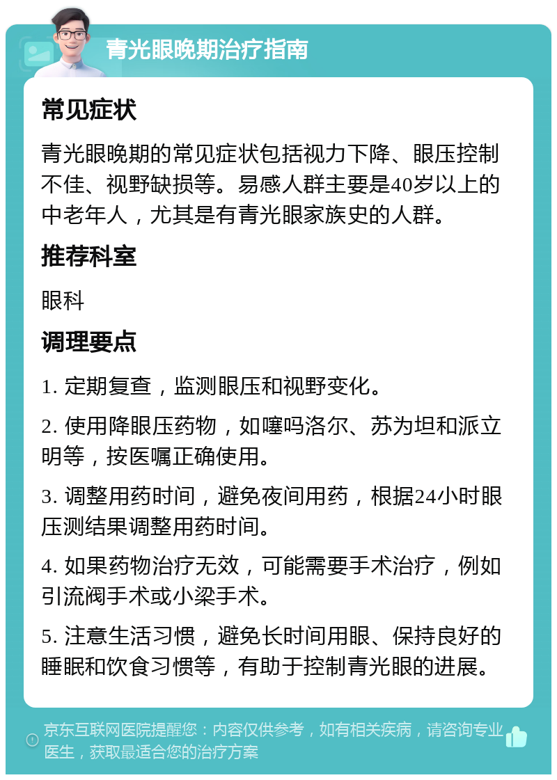 青光眼晚期治疗指南 常见症状 青光眼晚期的常见症状包括视力下降、眼压控制不佳、视野缺损等。易感人群主要是40岁以上的中老年人，尤其是有青光眼家族史的人群。 推荐科室 眼科 调理要点 1. 定期复查，监测眼压和视野变化。 2. 使用降眼压药物，如噻吗洛尔、苏为坦和派立明等，按医嘱正确使用。 3. 调整用药时间，避免夜间用药，根据24小时眼压测结果调整用药时间。 4. 如果药物治疗无效，可能需要手术治疗，例如引流阀手术或小梁手术。 5. 注意生活习惯，避免长时间用眼、保持良好的睡眠和饮食习惯等，有助于控制青光眼的进展。