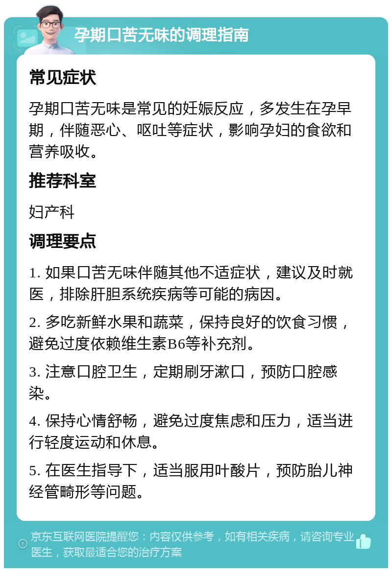 孕期口苦无味的调理指南 常见症状 孕期口苦无味是常见的妊娠反应，多发生在孕早期，伴随恶心、呕吐等症状，影响孕妇的食欲和营养吸收。 推荐科室 妇产科 调理要点 1. 如果口苦无味伴随其他不适症状，建议及时就医，排除肝胆系统疾病等可能的病因。 2. 多吃新鲜水果和蔬菜，保持良好的饮食习惯，避免过度依赖维生素B6等补充剂。 3. 注意口腔卫生，定期刷牙漱口，预防口腔感染。 4. 保持心情舒畅，避免过度焦虑和压力，适当进行轻度运动和休息。 5. 在医生指导下，适当服用叶酸片，预防胎儿神经管畸形等问题。