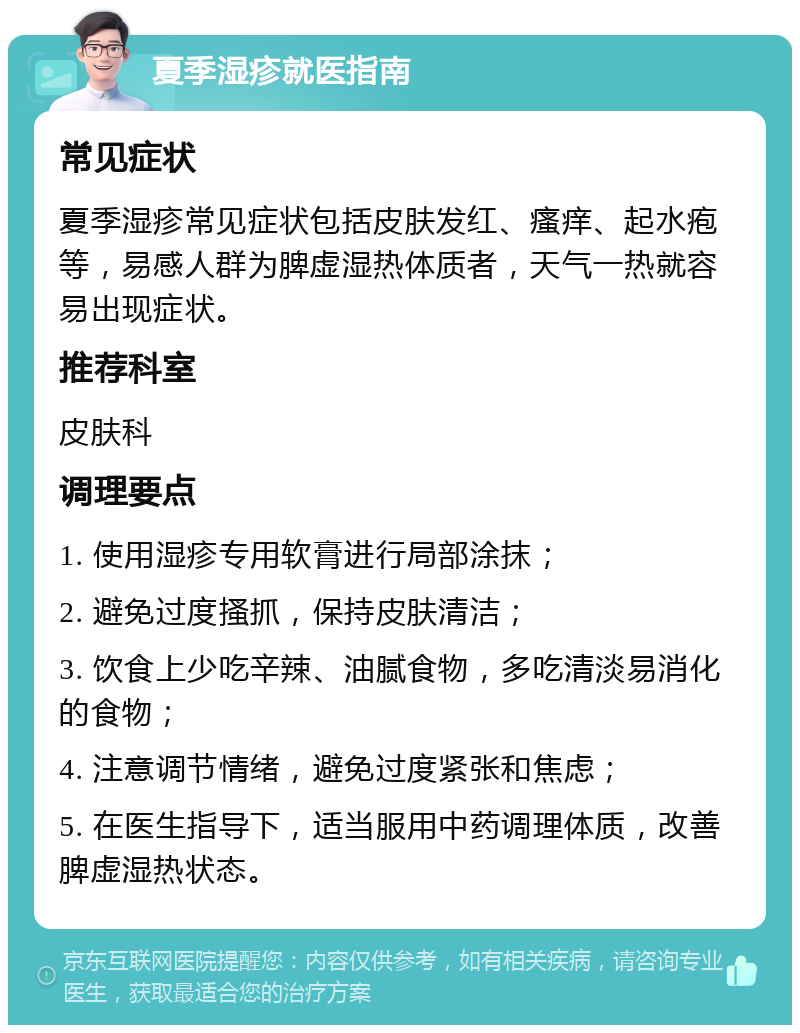 夏季湿疹就医指南 常见症状 夏季湿疹常见症状包括皮肤发红、瘙痒、起水疱等，易感人群为脾虚湿热体质者，天气一热就容易出现症状。 推荐科室 皮肤科 调理要点 1. 使用湿疹专用软膏进行局部涂抹； 2. 避免过度搔抓，保持皮肤清洁； 3. 饮食上少吃辛辣、油腻食物，多吃清淡易消化的食物； 4. 注意调节情绪，避免过度紧张和焦虑； 5. 在医生指导下，适当服用中药调理体质，改善脾虚湿热状态。