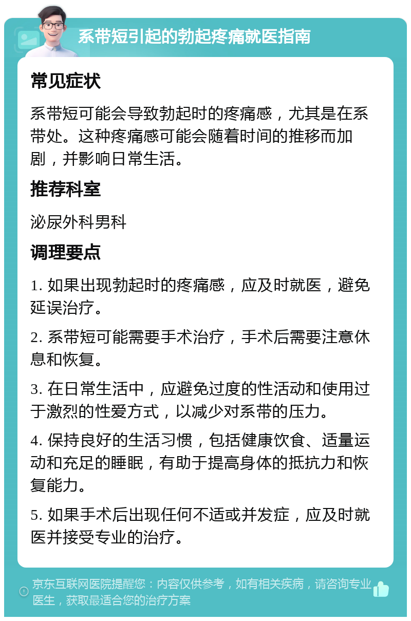 系带短引起的勃起疼痛就医指南 常见症状 系带短可能会导致勃起时的疼痛感，尤其是在系带处。这种疼痛感可能会随着时间的推移而加剧，并影响日常生活。 推荐科室 泌尿外科男科 调理要点 1. 如果出现勃起时的疼痛感，应及时就医，避免延误治疗。 2. 系带短可能需要手术治疗，手术后需要注意休息和恢复。 3. 在日常生活中，应避免过度的性活动和使用过于激烈的性爱方式，以减少对系带的压力。 4. 保持良好的生活习惯，包括健康饮食、适量运动和充足的睡眠，有助于提高身体的抵抗力和恢复能力。 5. 如果手术后出现任何不适或并发症，应及时就医并接受专业的治疗。