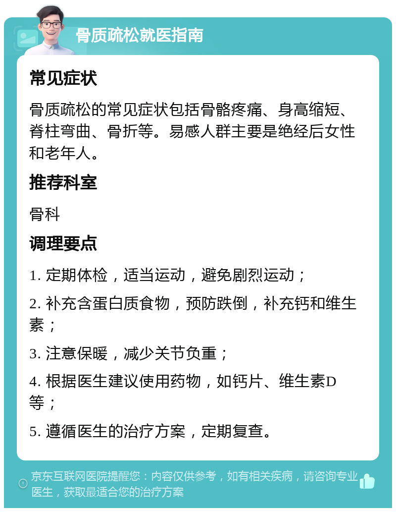 骨质疏松就医指南 常见症状 骨质疏松的常见症状包括骨骼疼痛、身高缩短、脊柱弯曲、骨折等。易感人群主要是绝经后女性和老年人。 推荐科室 骨科 调理要点 1. 定期体检，适当运动，避免剧烈运动； 2. 补充含蛋白质食物，预防跌倒，补充钙和维生素； 3. 注意保暖，减少关节负重； 4. 根据医生建议使用药物，如钙片、维生素D等； 5. 遵循医生的治疗方案，定期复查。