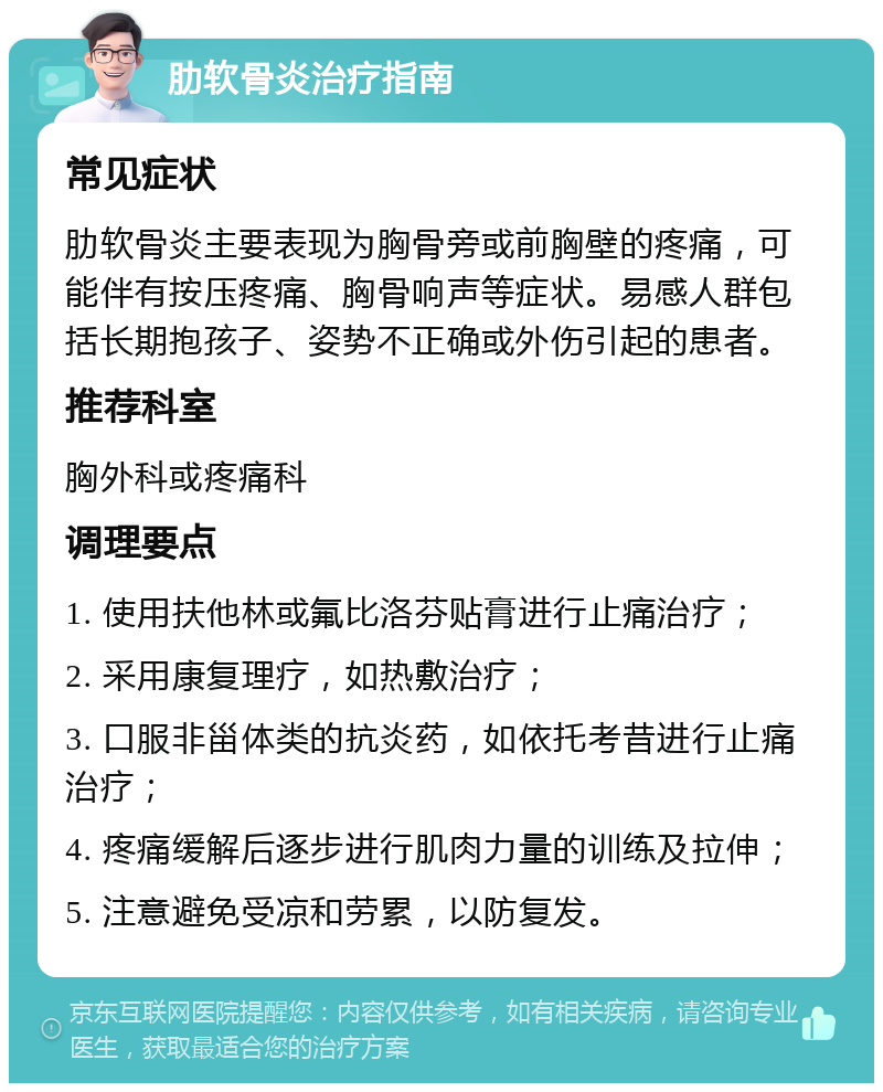 肋软骨炎治疗指南 常见症状 肋软骨炎主要表现为胸骨旁或前胸壁的疼痛，可能伴有按压疼痛、胸骨响声等症状。易感人群包括长期抱孩子、姿势不正确或外伤引起的患者。 推荐科室 胸外科或疼痛科 调理要点 1. 使用扶他林或氟比洛芬贴膏进行止痛治疗； 2. 采用康复理疗，如热敷治疗； 3. 口服非甾体类的抗炎药，如依托考昔进行止痛治疗； 4. 疼痛缓解后逐步进行肌肉力量的训练及拉伸； 5. 注意避免受凉和劳累，以防复发。