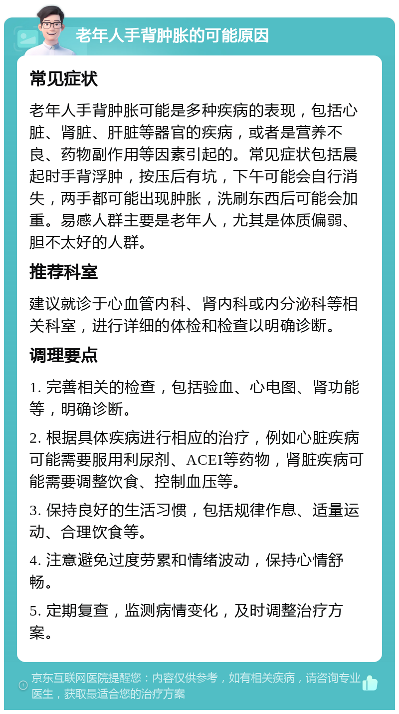 老年人手背肿胀的可能原因 常见症状 老年人手背肿胀可能是多种疾病的表现，包括心脏、肾脏、肝脏等器官的疾病，或者是营养不良、药物副作用等因素引起的。常见症状包括晨起时手背浮肿，按压后有坑，下午可能会自行消失，两手都可能出现肿胀，洗刷东西后可能会加重。易感人群主要是老年人，尤其是体质偏弱、胆不太好的人群。 推荐科室 建议就诊于心血管内科、肾内科或内分泌科等相关科室，进行详细的体检和检查以明确诊断。 调理要点 1. 完善相关的检查，包括验血、心电图、肾功能等，明确诊断。 2. 根据具体疾病进行相应的治疗，例如心脏疾病可能需要服用利尿剂、ACEI等药物，肾脏疾病可能需要调整饮食、控制血压等。 3. 保持良好的生活习惯，包括规律作息、适量运动、合理饮食等。 4. 注意避免过度劳累和情绪波动，保持心情舒畅。 5. 定期复查，监测病情变化，及时调整治疗方案。