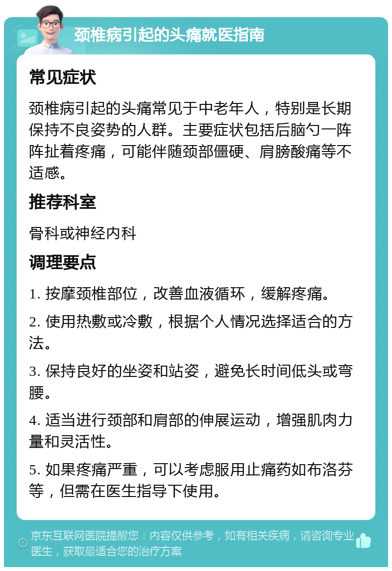 颈椎病引起的头痛就医指南 常见症状 颈椎病引起的头痛常见于中老年人，特别是长期保持不良姿势的人群。主要症状包括后脑勺一阵阵扯着疼痛，可能伴随颈部僵硬、肩膀酸痛等不适感。 推荐科室 骨科或神经内科 调理要点 1. 按摩颈椎部位，改善血液循环，缓解疼痛。 2. 使用热敷或冷敷，根据个人情况选择适合的方法。 3. 保持良好的坐姿和站姿，避免长时间低头或弯腰。 4. 适当进行颈部和肩部的伸展运动，增强肌肉力量和灵活性。 5. 如果疼痛严重，可以考虑服用止痛药如布洛芬等，但需在医生指导下使用。