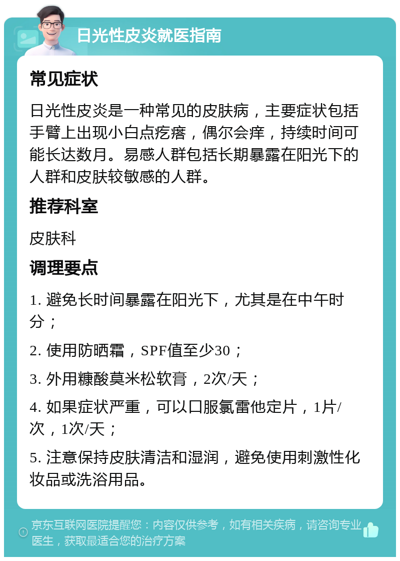 日光性皮炎就医指南 常见症状 日光性皮炎是一种常见的皮肤病，主要症状包括手臂上出现小白点疙瘩，偶尔会痒，持续时间可能长达数月。易感人群包括长期暴露在阳光下的人群和皮肤较敏感的人群。 推荐科室 皮肤科 调理要点 1. 避免长时间暴露在阳光下，尤其是在中午时分； 2. 使用防晒霜，SPF值至少30； 3. 外用糠酸莫米松软膏，2次/天； 4. 如果症状严重，可以口服氯雷他定片，1片/次，1次/天； 5. 注意保持皮肤清洁和湿润，避免使用刺激性化妆品或洗浴用品。