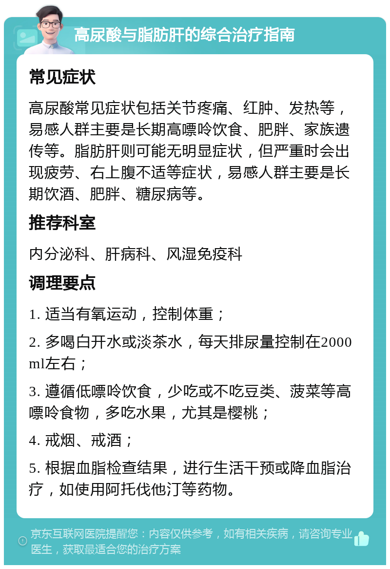 高尿酸与脂肪肝的综合治疗指南 常见症状 高尿酸常见症状包括关节疼痛、红肿、发热等，易感人群主要是长期高嘌呤饮食、肥胖、家族遗传等。脂肪肝则可能无明显症状，但严重时会出现疲劳、右上腹不适等症状，易感人群主要是长期饮酒、肥胖、糖尿病等。 推荐科室 内分泌科、肝病科、风湿免疫科 调理要点 1. 适当有氧运动，控制体重； 2. 多喝白开水或淡茶水，每天排尿量控制在2000ml左右； 3. 遵循低嘌呤饮食，少吃或不吃豆类、菠菜等高嘌呤食物，多吃水果，尤其是樱桃； 4. 戒烟、戒酒； 5. 根据血脂检查结果，进行生活干预或降血脂治疗，如使用阿托伐他汀等药物。