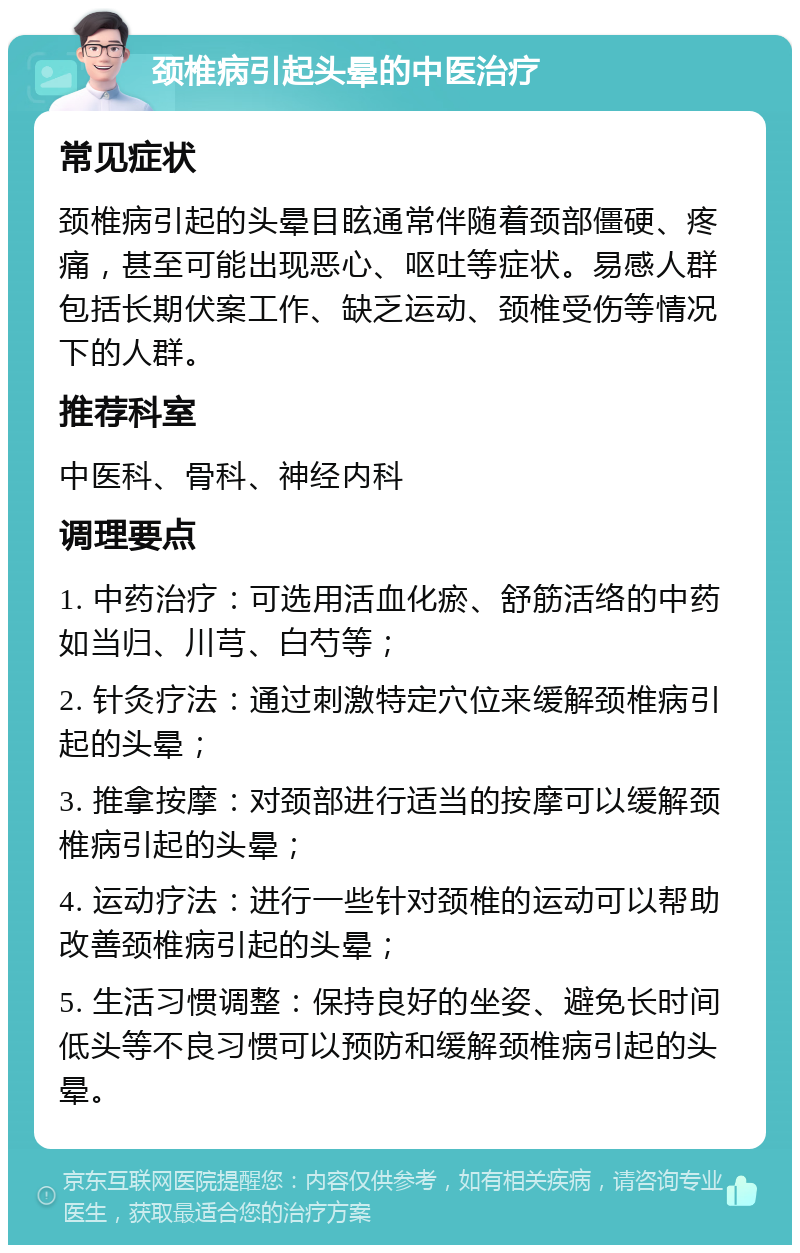 颈椎病引起头晕的中医治疗 常见症状 颈椎病引起的头晕目眩通常伴随着颈部僵硬、疼痛，甚至可能出现恶心、呕吐等症状。易感人群包括长期伏案工作、缺乏运动、颈椎受伤等情况下的人群。 推荐科室 中医科、骨科、神经内科 调理要点 1. 中药治疗：可选用活血化瘀、舒筋活络的中药如当归、川芎、白芍等； 2. 针灸疗法：通过刺激特定穴位来缓解颈椎病引起的头晕； 3. 推拿按摩：对颈部进行适当的按摩可以缓解颈椎病引起的头晕； 4. 运动疗法：进行一些针对颈椎的运动可以帮助改善颈椎病引起的头晕； 5. 生活习惯调整：保持良好的坐姿、避免长时间低头等不良习惯可以预防和缓解颈椎病引起的头晕。