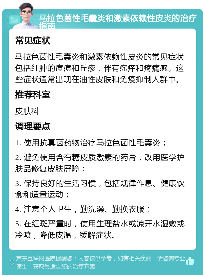 马拉色菌性毛囊炎和激素依赖性皮炎的治疗指南 常见症状 马拉色菌性毛囊炎和激素依赖性皮炎的常见症状包括红肿的痘痘和丘疹，伴有瘙痒和疼痛感。这些症状通常出现在油性皮肤和免疫抑制人群中。 推荐科室 皮肤科 调理要点 1. 使用抗真菌药物治疗马拉色菌性毛囊炎； 2. 避免使用含有糖皮质激素的药膏，改用医学护肤品修复皮肤屏障； 3. 保持良好的生活习惯，包括规律作息、健康饮食和适量运动； 4. 注意个人卫生，勤洗澡、勤换衣服； 5. 在红斑严重时，使用生理盐水或凉开水湿敷或冷喷，降低皮温，缓解症状。