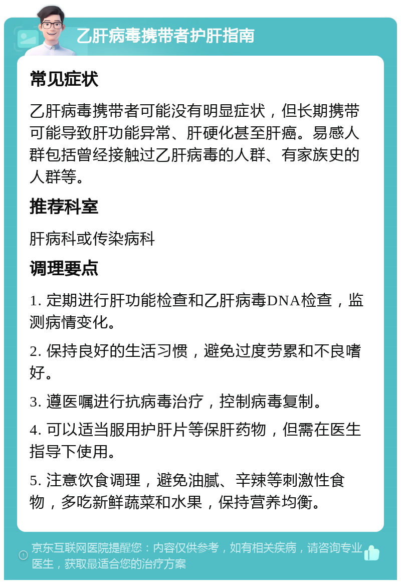 乙肝病毒携带者护肝指南 常见症状 乙肝病毒携带者可能没有明显症状，但长期携带可能导致肝功能异常、肝硬化甚至肝癌。易感人群包括曾经接触过乙肝病毒的人群、有家族史的人群等。 推荐科室 肝病科或传染病科 调理要点 1. 定期进行肝功能检查和乙肝病毒DNA检查，监测病情变化。 2. 保持良好的生活习惯，避免过度劳累和不良嗜好。 3. 遵医嘱进行抗病毒治疗，控制病毒复制。 4. 可以适当服用护肝片等保肝药物，但需在医生指导下使用。 5. 注意饮食调理，避免油腻、辛辣等刺激性食物，多吃新鲜蔬菜和水果，保持营养均衡。