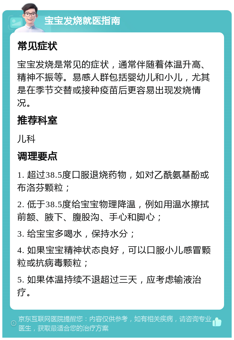 宝宝发烧就医指南 常见症状 宝宝发烧是常见的症状，通常伴随着体温升高、精神不振等。易感人群包括婴幼儿和小儿，尤其是在季节交替或接种疫苗后更容易出现发烧情况。 推荐科室 儿科 调理要点 1. 超过38.5度口服退烧药物，如对乙酰氨基酚或布洛芬颗粒； 2. 低于38.5度给宝宝物理降温，例如用温水擦拭前额、腋下、腹股沟、手心和脚心； 3. 给宝宝多喝水，保持水分； 4. 如果宝宝精神状态良好，可以口服小儿感冒颗粒或抗病毒颗粒； 5. 如果体温持续不退超过三天，应考虑输液治疗。