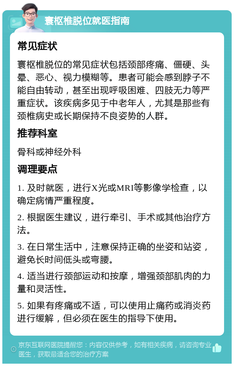 寰枢椎脱位就医指南 常见症状 寰枢椎脱位的常见症状包括颈部疼痛、僵硬、头晕、恶心、视力模糊等。患者可能会感到脖子不能自由转动，甚至出现呼吸困难、四肢无力等严重症状。该疾病多见于中老年人，尤其是那些有颈椎病史或长期保持不良姿势的人群。 推荐科室 骨科或神经外科 调理要点 1. 及时就医，进行X光或MRI等影像学检查，以确定病情严重程度。 2. 根据医生建议，进行牵引、手术或其他治疗方法。 3. 在日常生活中，注意保持正确的坐姿和站姿，避免长时间低头或弯腰。 4. 适当进行颈部运动和按摩，增强颈部肌肉的力量和灵活性。 5. 如果有疼痛或不适，可以使用止痛药或消炎药进行缓解，但必须在医生的指导下使用。