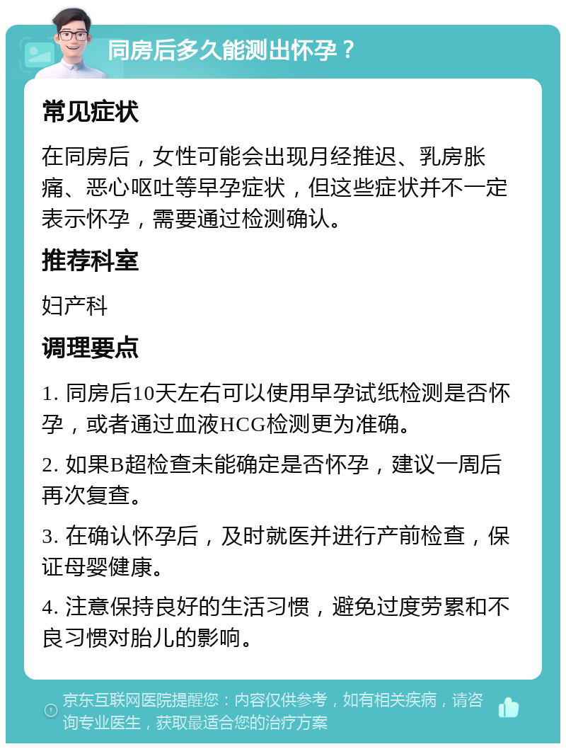 同房后多久能测出怀孕？ 常见症状 在同房后，女性可能会出现月经推迟、乳房胀痛、恶心呕吐等早孕症状，但这些症状并不一定表示怀孕，需要通过检测确认。 推荐科室 妇产科 调理要点 1. 同房后10天左右可以使用早孕试纸检测是否怀孕，或者通过血液HCG检测更为准确。 2. 如果B超检查未能确定是否怀孕，建议一周后再次复查。 3. 在确认怀孕后，及时就医并进行产前检查，保证母婴健康。 4. 注意保持良好的生活习惯，避免过度劳累和不良习惯对胎儿的影响。