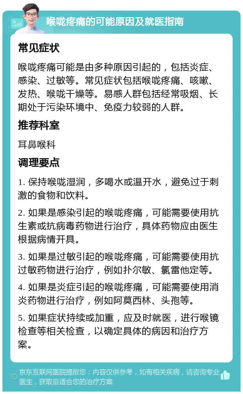 喉咙疼痛的可能原因及就医指南 常见症状 喉咙疼痛可能是由多种原因引起的，包括炎症、感染、过敏等。常见症状包括喉咙疼痛、咳嗽、发热、喉咙干燥等。易感人群包括经常吸烟、长期处于污染环境中、免疫力较弱的人群。 推荐科室 耳鼻喉科 调理要点 1. 保持喉咙湿润，多喝水或温开水，避免过于刺激的食物和饮料。 2. 如果是感染引起的喉咙疼痛，可能需要使用抗生素或抗病毒药物进行治疗，具体药物应由医生根据病情开具。 3. 如果是过敏引起的喉咙疼痛，可能需要使用抗过敏药物进行治疗，例如扑尔敏、氯雷他定等。 4. 如果是炎症引起的喉咙疼痛，可能需要使用消炎药物进行治疗，例如阿莫西林、头孢等。 5. 如果症状持续或加重，应及时就医，进行喉镜检查等相关检查，以确定具体的病因和治疗方案。