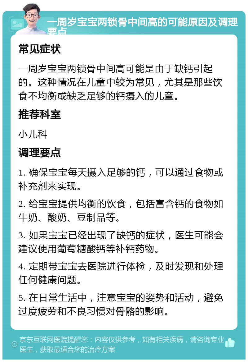 一周岁宝宝两锁骨中间高的可能原因及调理要点 常见症状 一周岁宝宝两锁骨中间高可能是由于缺钙引起的。这种情况在儿童中较为常见，尤其是那些饮食不均衡或缺乏足够的钙摄入的儿童。 推荐科室 小儿科 调理要点 1. 确保宝宝每天摄入足够的钙，可以通过食物或补充剂来实现。 2. 给宝宝提供均衡的饮食，包括富含钙的食物如牛奶、酸奶、豆制品等。 3. 如果宝宝已经出现了缺钙的症状，医生可能会建议使用葡萄糖酸钙等补钙药物。 4. 定期带宝宝去医院进行体检，及时发现和处理任何健康问题。 5. 在日常生活中，注意宝宝的姿势和活动，避免过度疲劳和不良习惯对骨骼的影响。