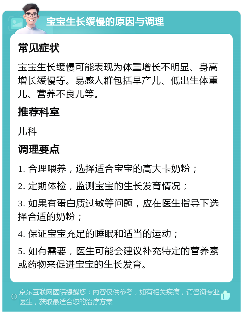 宝宝生长缓慢的原因与调理 常见症状 宝宝生长缓慢可能表现为体重增长不明显、身高增长缓慢等。易感人群包括早产儿、低出生体重儿、营养不良儿等。 推荐科室 儿科 调理要点 1. 合理喂养，选择适合宝宝的高大卡奶粉； 2. 定期体检，监测宝宝的生长发育情况； 3. 如果有蛋白质过敏等问题，应在医生指导下选择合适的奶粉； 4. 保证宝宝充足的睡眠和适当的运动； 5. 如有需要，医生可能会建议补充特定的营养素或药物来促进宝宝的生长发育。