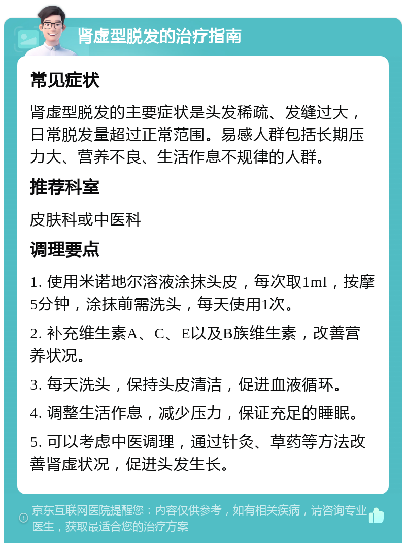 肾虚型脱发的治疗指南 常见症状 肾虚型脱发的主要症状是头发稀疏、发缝过大，日常脱发量超过正常范围。易感人群包括长期压力大、营养不良、生活作息不规律的人群。 推荐科室 皮肤科或中医科 调理要点 1. 使用米诺地尔溶液涂抹头皮，每次取1ml，按摩5分钟，涂抹前需洗头，每天使用1次。 2. 补充维生素A、C、E以及B族维生素，改善营养状况。 3. 每天洗头，保持头皮清洁，促进血液循环。 4. 调整生活作息，减少压力，保证充足的睡眠。 5. 可以考虑中医调理，通过针灸、草药等方法改善肾虚状况，促进头发生长。