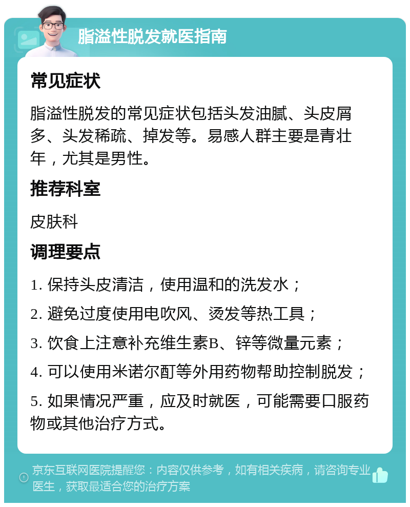 脂溢性脱发就医指南 常见症状 脂溢性脱发的常见症状包括头发油腻、头皮屑多、头发稀疏、掉发等。易感人群主要是青壮年，尤其是男性。 推荐科室 皮肤科 调理要点 1. 保持头皮清洁，使用温和的洗发水； 2. 避免过度使用电吹风、烫发等热工具； 3. 饮食上注意补充维生素B、锌等微量元素； 4. 可以使用米诺尔酊等外用药物帮助控制脱发； 5. 如果情况严重，应及时就医，可能需要口服药物或其他治疗方式。