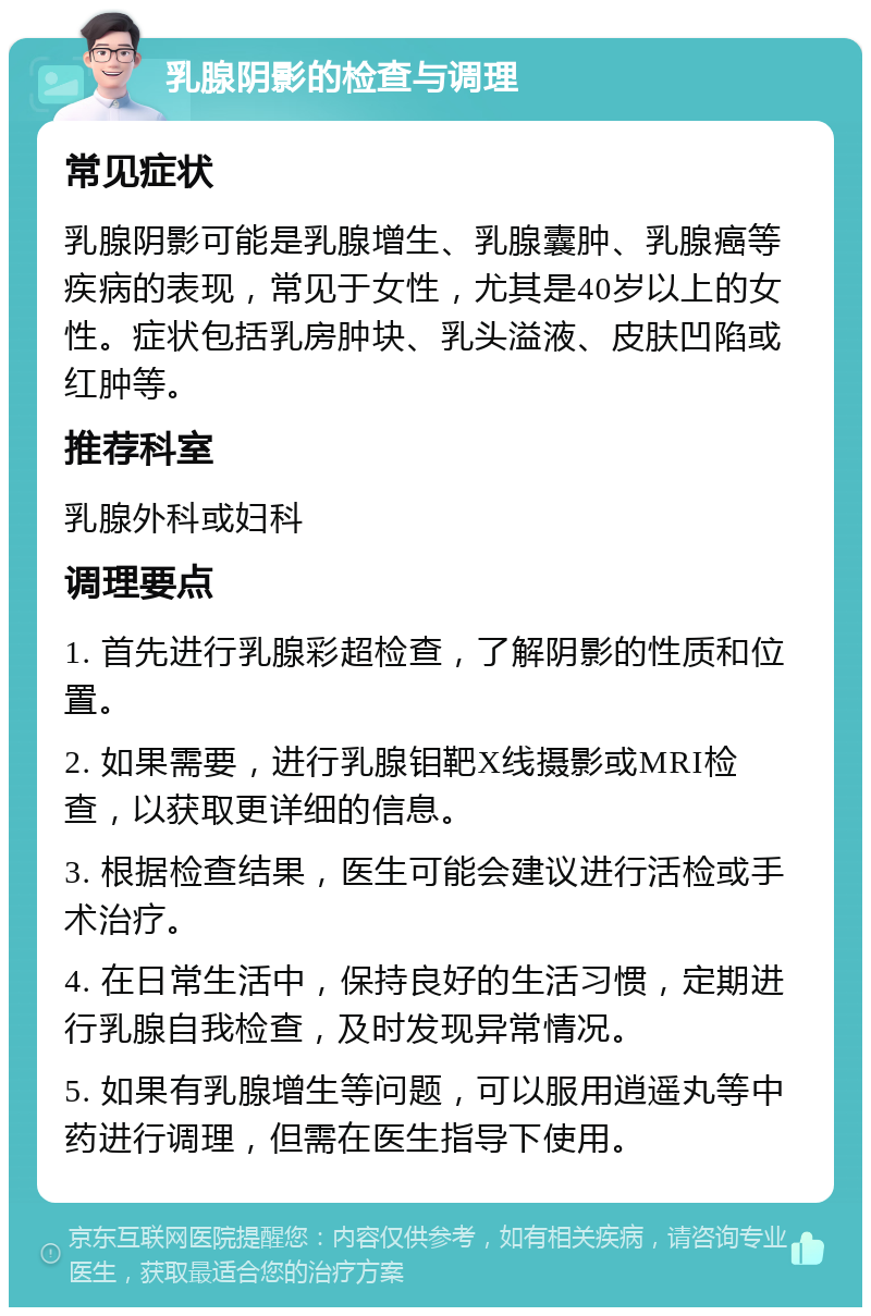 乳腺阴影的检查与调理 常见症状 乳腺阴影可能是乳腺增生、乳腺囊肿、乳腺癌等疾病的表现，常见于女性，尤其是40岁以上的女性。症状包括乳房肿块、乳头溢液、皮肤凹陷或红肿等。 推荐科室 乳腺外科或妇科 调理要点 1. 首先进行乳腺彩超检查，了解阴影的性质和位置。 2. 如果需要，进行乳腺钼靶X线摄影或MRI检查，以获取更详细的信息。 3. 根据检查结果，医生可能会建议进行活检或手术治疗。 4. 在日常生活中，保持良好的生活习惯，定期进行乳腺自我检查，及时发现异常情况。 5. 如果有乳腺增生等问题，可以服用逍遥丸等中药进行调理，但需在医生指导下使用。