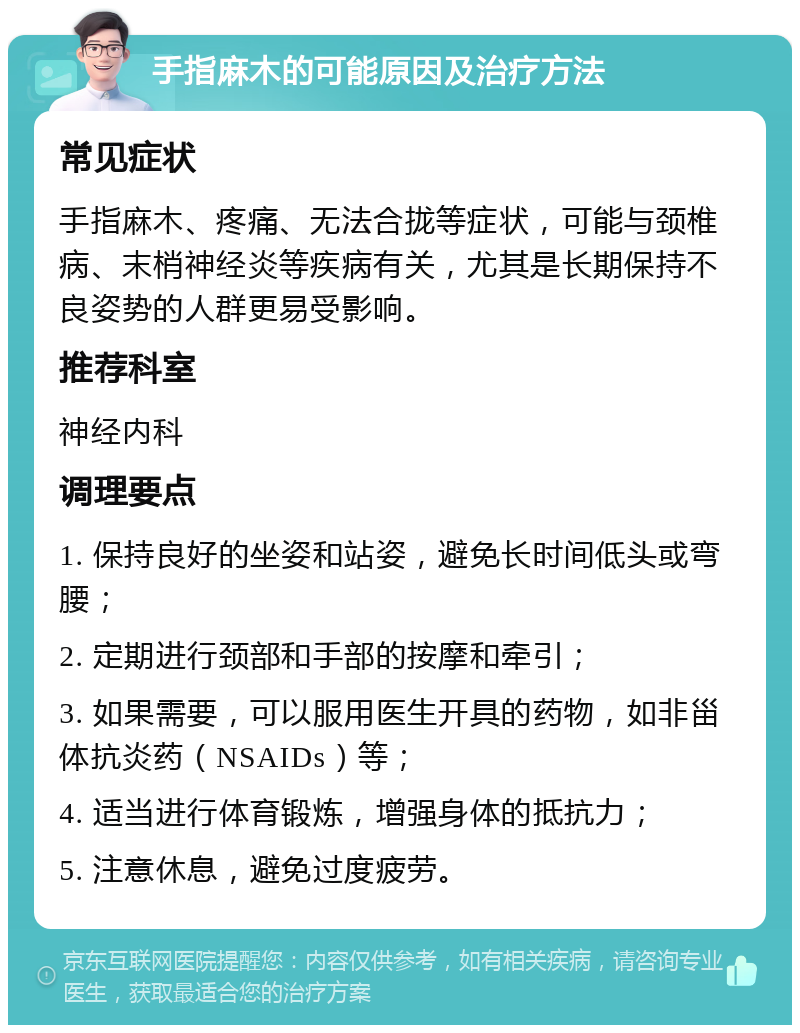 手指麻木的可能原因及治疗方法 常见症状 手指麻木、疼痛、无法合拢等症状，可能与颈椎病、末梢神经炎等疾病有关，尤其是长期保持不良姿势的人群更易受影响。 推荐科室 神经内科 调理要点 1. 保持良好的坐姿和站姿，避免长时间低头或弯腰； 2. 定期进行颈部和手部的按摩和牵引； 3. 如果需要，可以服用医生开具的药物，如非甾体抗炎药（NSAIDs）等； 4. 适当进行体育锻炼，增强身体的抵抗力； 5. 注意休息，避免过度疲劳。