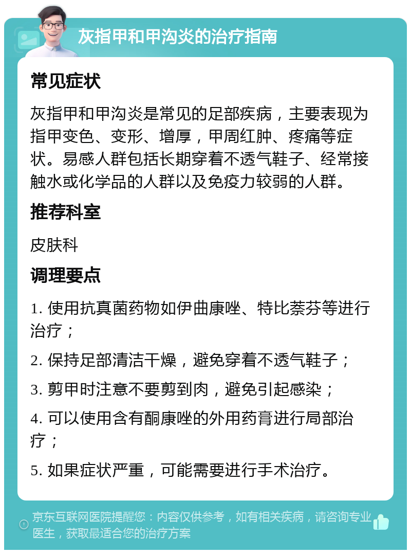 灰指甲和甲沟炎的治疗指南 常见症状 灰指甲和甲沟炎是常见的足部疾病，主要表现为指甲变色、变形、增厚，甲周红肿、疼痛等症状。易感人群包括长期穿着不透气鞋子、经常接触水或化学品的人群以及免疫力较弱的人群。 推荐科室 皮肤科 调理要点 1. 使用抗真菌药物如伊曲康唑、特比萘芬等进行治疗； 2. 保持足部清洁干燥，避免穿着不透气鞋子； 3. 剪甲时注意不要剪到肉，避免引起感染； 4. 可以使用含有酮康唑的外用药膏进行局部治疗； 5. 如果症状严重，可能需要进行手术治疗。