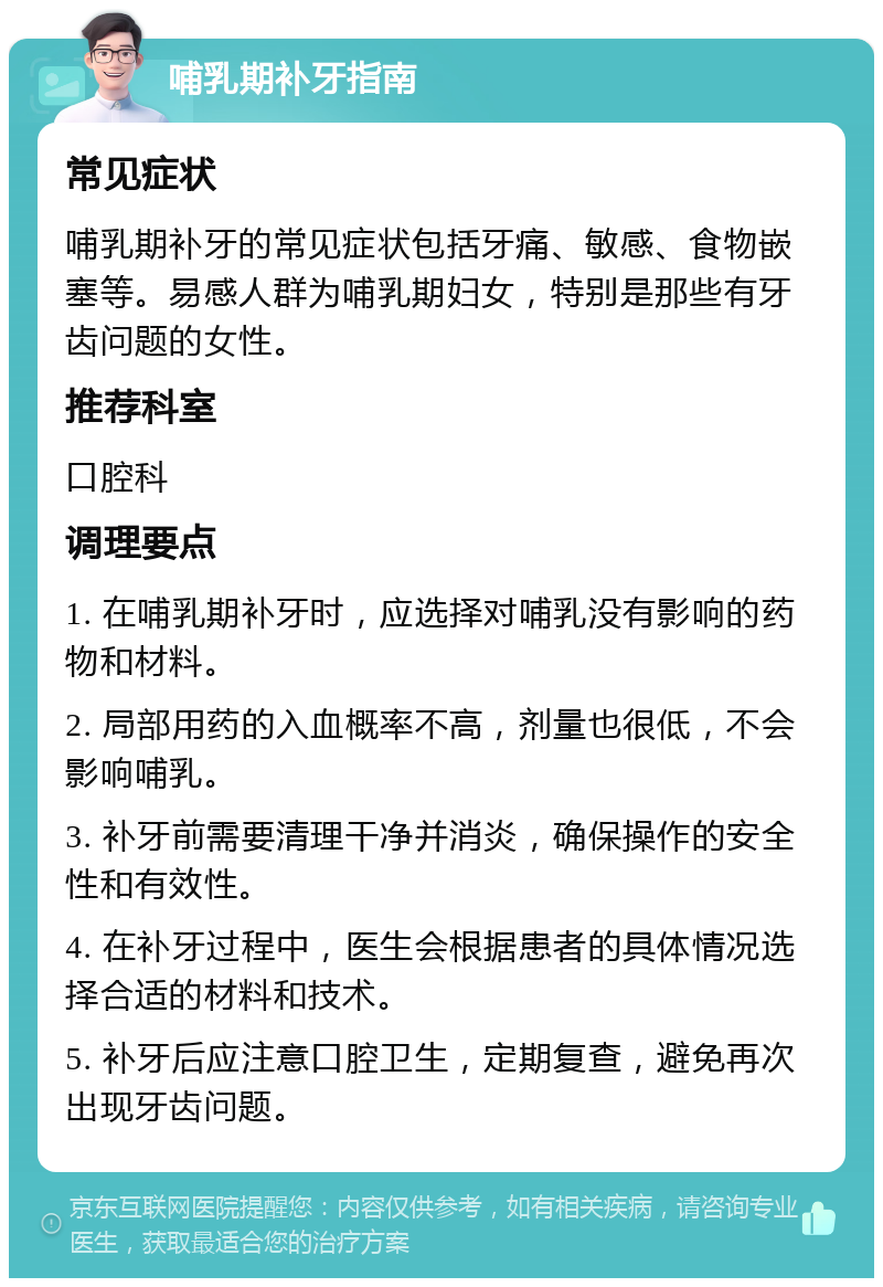 哺乳期补牙指南 常见症状 哺乳期补牙的常见症状包括牙痛、敏感、食物嵌塞等。易感人群为哺乳期妇女，特别是那些有牙齿问题的女性。 推荐科室 口腔科 调理要点 1. 在哺乳期补牙时，应选择对哺乳没有影响的药物和材料。 2. 局部用药的入血概率不高，剂量也很低，不会影响哺乳。 3. 补牙前需要清理干净并消炎，确保操作的安全性和有效性。 4. 在补牙过程中，医生会根据患者的具体情况选择合适的材料和技术。 5. 补牙后应注意口腔卫生，定期复查，避免再次出现牙齿问题。