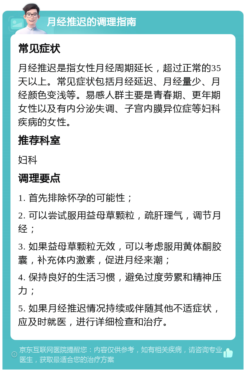 月经推迟的调理指南 常见症状 月经推迟是指女性月经周期延长，超过正常的35天以上。常见症状包括月经延迟、月经量少、月经颜色变浅等。易感人群主要是青春期、更年期女性以及有内分泌失调、子宫内膜异位症等妇科疾病的女性。 推荐科室 妇科 调理要点 1. 首先排除怀孕的可能性； 2. 可以尝试服用益母草颗粒，疏肝理气，调节月经； 3. 如果益母草颗粒无效，可以考虑服用黄体酮胶囊，补充体内激素，促进月经来潮； 4. 保持良好的生活习惯，避免过度劳累和精神压力； 5. 如果月经推迟情况持续或伴随其他不适症状，应及时就医，进行详细检查和治疗。