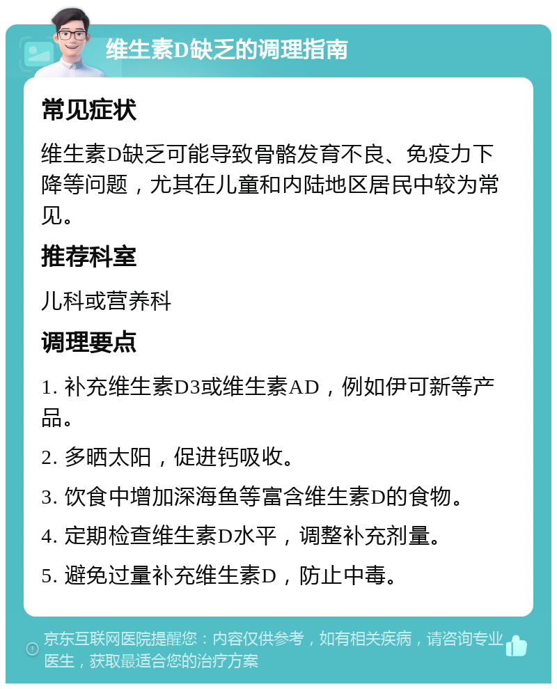 维生素D缺乏的调理指南 常见症状 维生素D缺乏可能导致骨骼发育不良、免疫力下降等问题，尤其在儿童和内陆地区居民中较为常见。 推荐科室 儿科或营养科 调理要点 1. 补充维生素D3或维生素AD，例如伊可新等产品。 2. 多晒太阳，促进钙吸收。 3. 饮食中增加深海鱼等富含维生素D的食物。 4. 定期检查维生素D水平，调整补充剂量。 5. 避免过量补充维生素D，防止中毒。