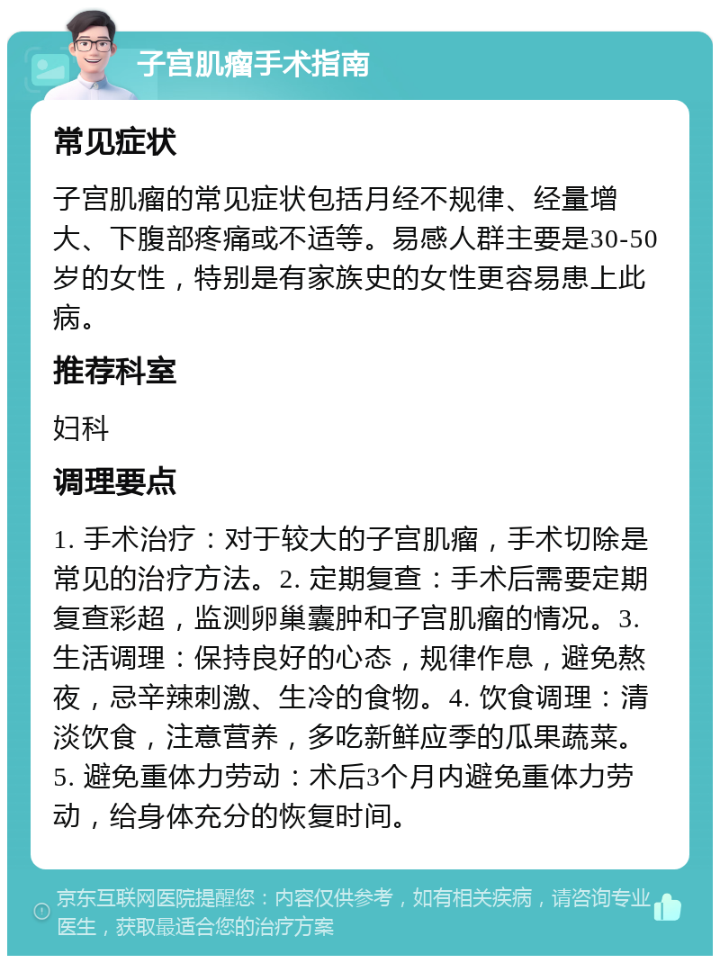 子宫肌瘤手术指南 常见症状 子宫肌瘤的常见症状包括月经不规律、经量增大、下腹部疼痛或不适等。易感人群主要是30-50岁的女性，特别是有家族史的女性更容易患上此病。 推荐科室 妇科 调理要点 1. 手术治疗：对于较大的子宫肌瘤，手术切除是常见的治疗方法。2. 定期复查：手术后需要定期复查彩超，监测卵巢囊肿和子宫肌瘤的情况。3. 生活调理：保持良好的心态，规律作息，避免熬夜，忌辛辣刺激、生冷的食物。4. 饮食调理：清淡饮食，注意营养，多吃新鲜应季的瓜果蔬菜。5. 避免重体力劳动：术后3个月内避免重体力劳动，给身体充分的恢复时间。