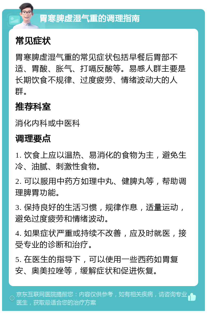 胃寒脾虚湿气重的调理指南 常见症状 胃寒脾虚湿气重的常见症状包括早餐后胃部不适、胃酸、胀气、打嗝反酸等。易感人群主要是长期饮食不规律、过度疲劳、情绪波动大的人群。 推荐科室 消化内科或中医科 调理要点 1. 饮食上应以温热、易消化的食物为主，避免生冷、油腻、刺激性食物。 2. 可以服用中药方如理中丸、健脾丸等，帮助调理脾胃功能。 3. 保持良好的生活习惯，规律作息，适量运动，避免过度疲劳和情绪波动。 4. 如果症状严重或持续不改善，应及时就医，接受专业的诊断和治疗。 5. 在医生的指导下，可以使用一些西药如胃复安、奥美拉唑等，缓解症状和促进恢复。