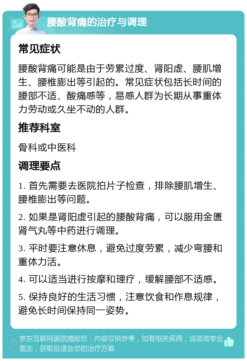 腰酸背痛的治疗与调理 常见症状 腰酸背痛可能是由于劳累过度、肾阳虚、腰肌增生、腰椎膨出等引起的。常见症状包括长时间的腰部不适、酸痛感等，易感人群为长期从事重体力劳动或久坐不动的人群。 推荐科室 骨科或中医科 调理要点 1. 首先需要去医院拍片子检查，排除腰肌增生、腰椎膨出等问题。 2. 如果是肾阳虚引起的腰酸背痛，可以服用金匮肾气丸等中药进行调理。 3. 平时要注意休息，避免过度劳累，减少弯腰和重体力活。 4. 可以适当进行按摩和理疗，缓解腰部不适感。 5. 保持良好的生活习惯，注意饮食和作息规律，避免长时间保持同一姿势。