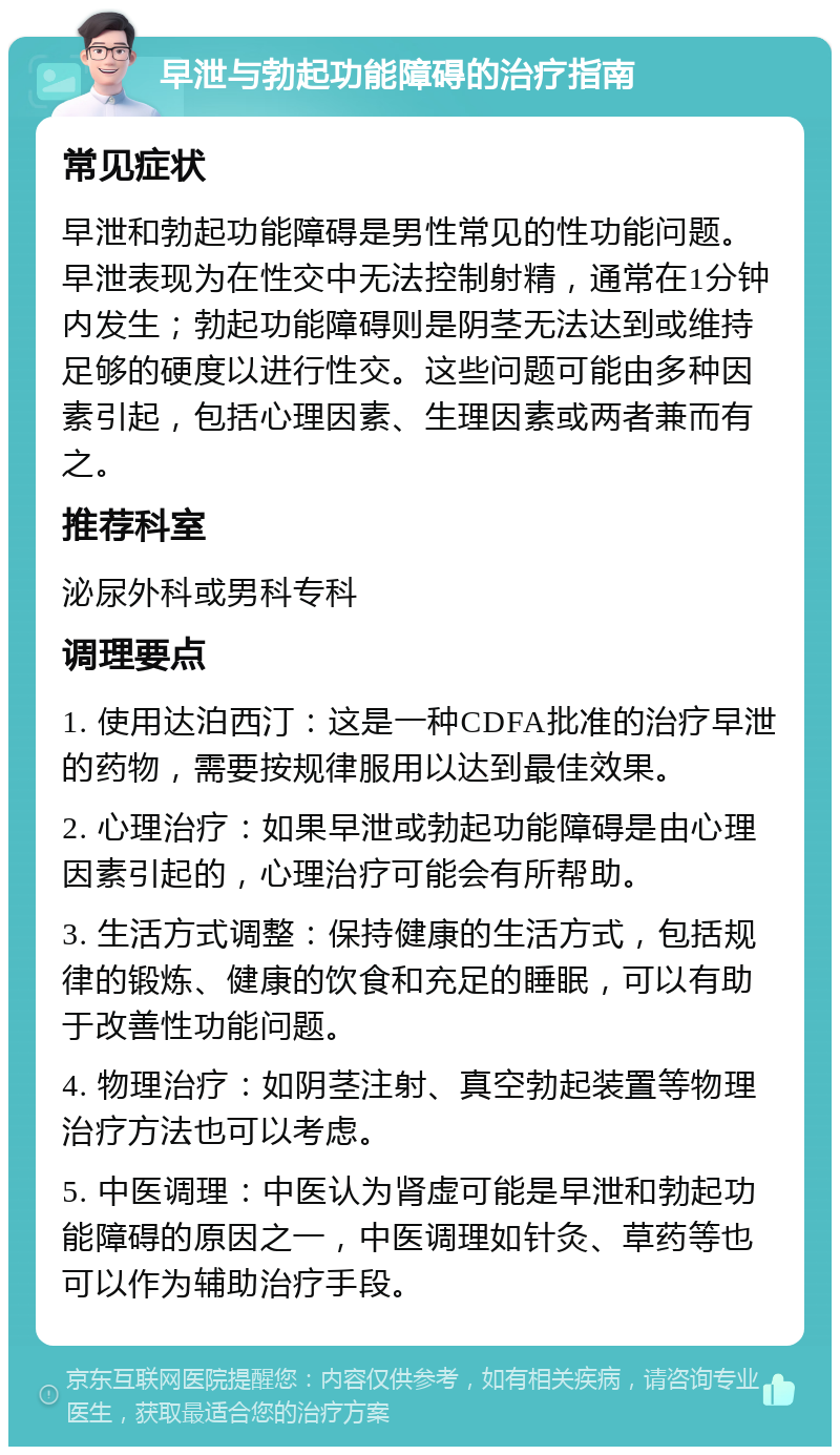 早泄与勃起功能障碍的治疗指南 常见症状 早泄和勃起功能障碍是男性常见的性功能问题。早泄表现为在性交中无法控制射精，通常在1分钟内发生；勃起功能障碍则是阴茎无法达到或维持足够的硬度以进行性交。这些问题可能由多种因素引起，包括心理因素、生理因素或两者兼而有之。 推荐科室 泌尿外科或男科专科 调理要点 1. 使用达泊西汀：这是一种CDFA批准的治疗早泄的药物，需要按规律服用以达到最佳效果。 2. 心理治疗：如果早泄或勃起功能障碍是由心理因素引起的，心理治疗可能会有所帮助。 3. 生活方式调整：保持健康的生活方式，包括规律的锻炼、健康的饮食和充足的睡眠，可以有助于改善性功能问题。 4. 物理治疗：如阴茎注射、真空勃起装置等物理治疗方法也可以考虑。 5. 中医调理：中医认为肾虚可能是早泄和勃起功能障碍的原因之一，中医调理如针灸、草药等也可以作为辅助治疗手段。