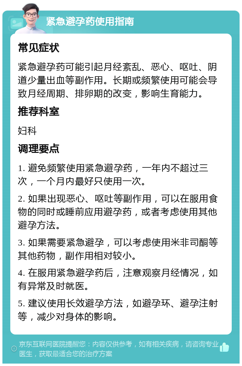 紧急避孕药使用指南 常见症状 紧急避孕药可能引起月经紊乱、恶心、呕吐、阴道少量出血等副作用。长期或频繁使用可能会导致月经周期、排卵期的改变，影响生育能力。 推荐科室 妇科 调理要点 1. 避免频繁使用紧急避孕药，一年内不超过三次，一个月内最好只使用一次。 2. 如果出现恶心、呕吐等副作用，可以在服用食物的同时或睡前应用避孕药，或者考虑使用其他避孕方法。 3. 如果需要紧急避孕，可以考虑使用米非司酮等其他药物，副作用相对较小。 4. 在服用紧急避孕药后，注意观察月经情况，如有异常及时就医。 5. 建议使用长效避孕方法，如避孕环、避孕注射等，减少对身体的影响。