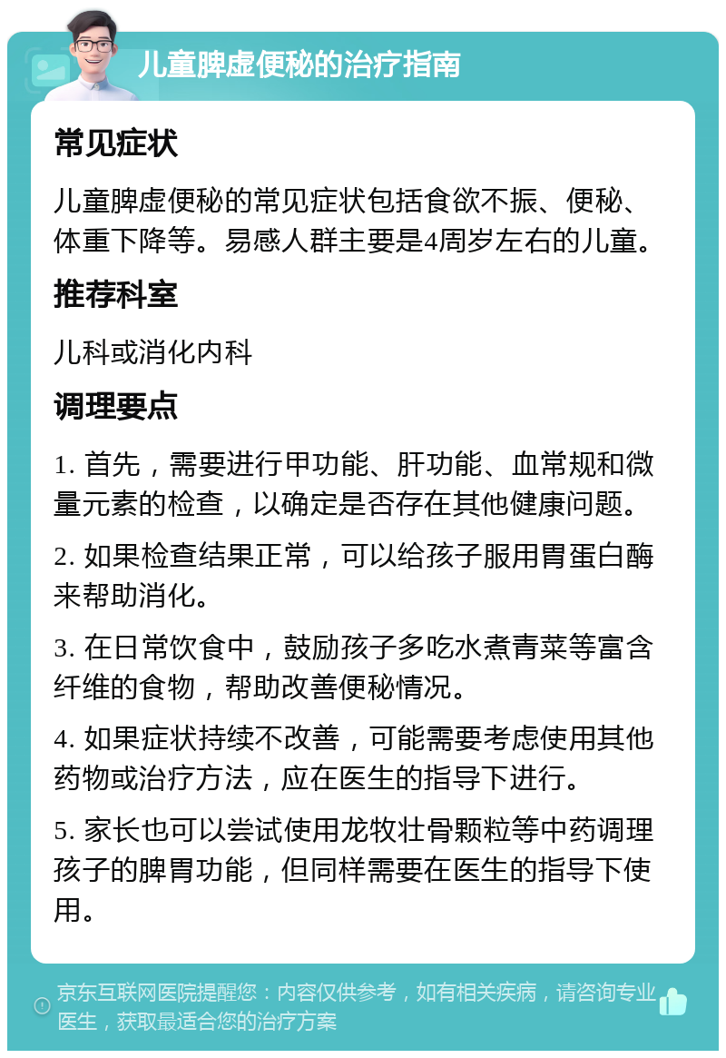 儿童脾虚便秘的治疗指南 常见症状 儿童脾虚便秘的常见症状包括食欲不振、便秘、体重下降等。易感人群主要是4周岁左右的儿童。 推荐科室 儿科或消化内科 调理要点 1. 首先，需要进行甲功能、肝功能、血常规和微量元素的检查，以确定是否存在其他健康问题。 2. 如果检查结果正常，可以给孩子服用胃蛋白酶来帮助消化。 3. 在日常饮食中，鼓励孩子多吃水煮青菜等富含纤维的食物，帮助改善便秘情况。 4. 如果症状持续不改善，可能需要考虑使用其他药物或治疗方法，应在医生的指导下进行。 5. 家长也可以尝试使用龙牧壮骨颗粒等中药调理孩子的脾胃功能，但同样需要在医生的指导下使用。