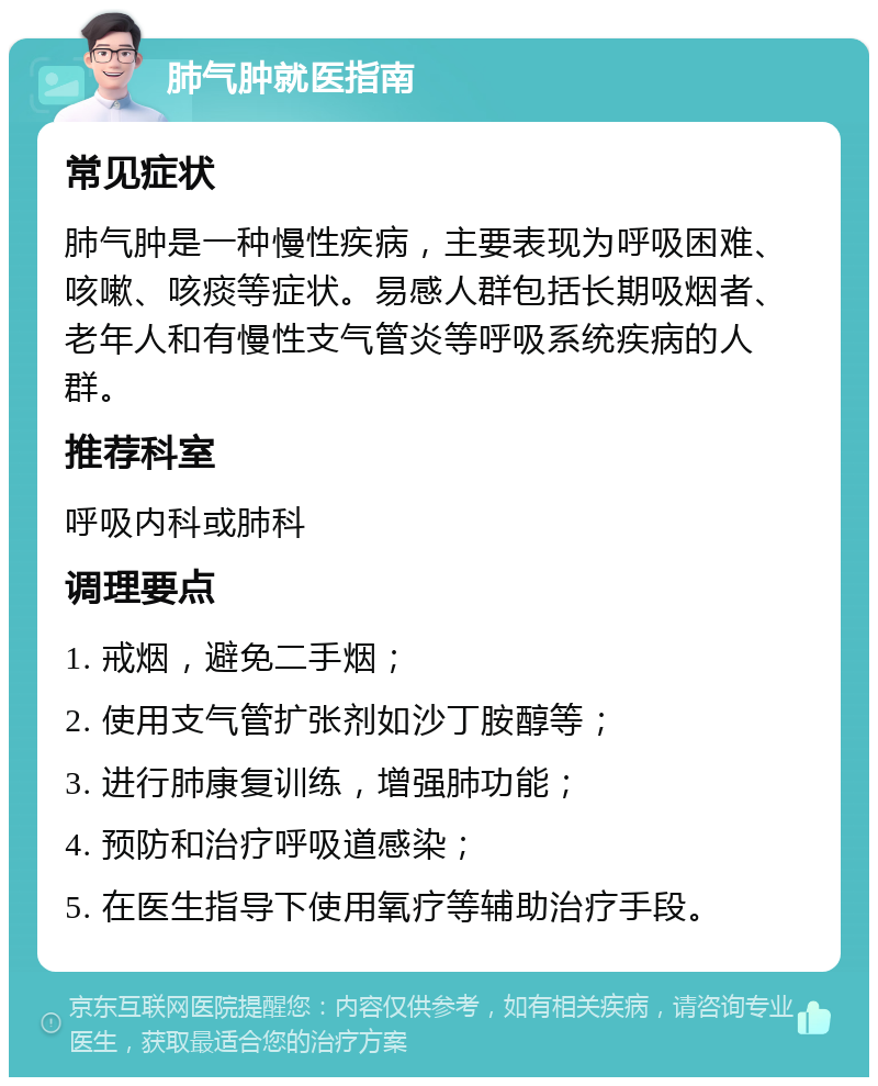 肺气肿就医指南 常见症状 肺气肿是一种慢性疾病，主要表现为呼吸困难、咳嗽、咳痰等症状。易感人群包括长期吸烟者、老年人和有慢性支气管炎等呼吸系统疾病的人群。 推荐科室 呼吸内科或肺科 调理要点 1. 戒烟，避免二手烟； 2. 使用支气管扩张剂如沙丁胺醇等； 3. 进行肺康复训练，增强肺功能； 4. 预防和治疗呼吸道感染； 5. 在医生指导下使用氧疗等辅助治疗手段。