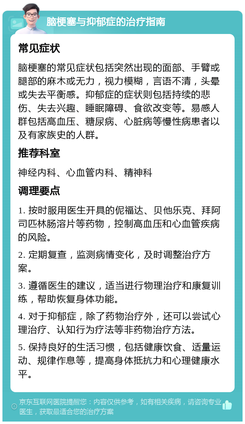 脑梗塞与抑郁症的治疗指南 常见症状 脑梗塞的常见症状包括突然出现的面部、手臂或腿部的麻木或无力，视力模糊，言语不清，头晕或失去平衡感。抑郁症的症状则包括持续的悲伤、失去兴趣、睡眠障碍、食欲改变等。易感人群包括高血压、糖尿病、心脏病等慢性病患者以及有家族史的人群。 推荐科室 神经内科、心血管内科、精神科 调理要点 1. 按时服用医生开具的伲福达、贝他乐克、拜阿司匹林肠溶片等药物，控制高血压和心血管疾病的风险。 2. 定期复查，监测病情变化，及时调整治疗方案。 3. 遵循医生的建议，适当进行物理治疗和康复训练，帮助恢复身体功能。 4. 对于抑郁症，除了药物治疗外，还可以尝试心理治疗、认知行为疗法等非药物治疗方法。 5. 保持良好的生活习惯，包括健康饮食、适量运动、规律作息等，提高身体抵抗力和心理健康水平。