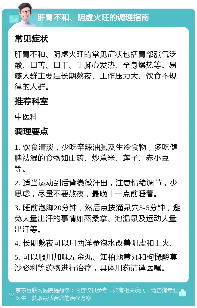 肝胃不和、阴虚火旺的调理指南 常见症状 肝胃不和、阴虚火旺的常见症状包括胃部涨气泛酸、口苦、口干、手脚心发热、全身燥热等。易感人群主要是长期熬夜、工作压力大、饮食不规律的人群。 推荐科室 中医科 调理要点 1. 饮食清淡，少吃辛辣油腻及生冷食物，多吃健脾祛湿的食物如山药、炒薏米、莲子、赤小豆等。 2. 适当运动到后背微微汗出，注意情绪调节，少思虑，尽量不要熬夜，最晚十一点前睡着。 3. 睡前泡脚20分钟，然后点按涌泉穴3-5分钟，避免大量出汗的事情如蒸桑拿、泡温泉及运动大量出汗等。 4. 长期熬夜可以用西洋参泡水改善阴虚和上火。 5. 可以服用加味左金丸、知柏地黄丸和枸橼酸莫沙必利等药物进行治疗，具体用药请遵医嘱。