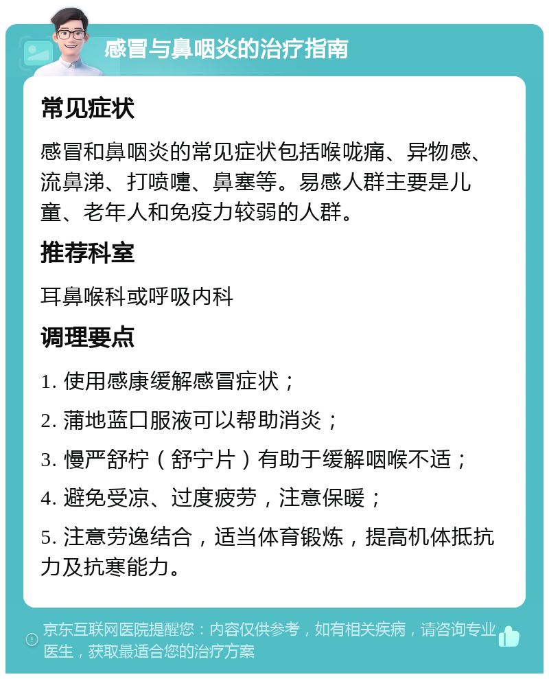 感冒与鼻咽炎的治疗指南 常见症状 感冒和鼻咽炎的常见症状包括喉咙痛、异物感、流鼻涕、打喷嚏、鼻塞等。易感人群主要是儿童、老年人和免疫力较弱的人群。 推荐科室 耳鼻喉科或呼吸内科 调理要点 1. 使用感康缓解感冒症状； 2. 蒲地蓝口服液可以帮助消炎； 3. 慢严舒柠（舒宁片）有助于缓解咽喉不适； 4. 避免受凉、过度疲劳，注意保暖； 5. 注意劳逸结合，适当体育锻炼，提高机体抵抗力及抗寒能力。