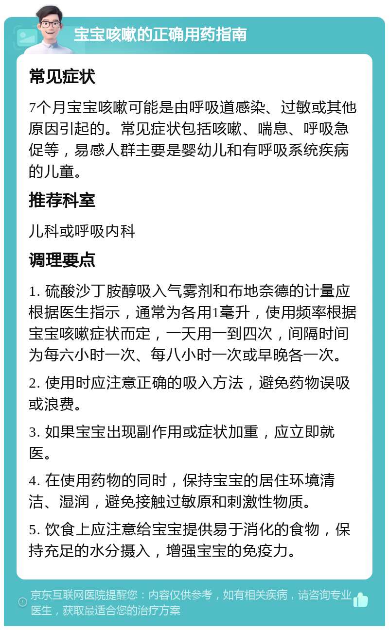 宝宝咳嗽的正确用药指南 常见症状 7个月宝宝咳嗽可能是由呼吸道感染、过敏或其他原因引起的。常见症状包括咳嗽、喘息、呼吸急促等，易感人群主要是婴幼儿和有呼吸系统疾病的儿童。 推荐科室 儿科或呼吸内科 调理要点 1. 硫酸沙丁胺醇吸入气雾剂和布地奈德的计量应根据医生指示，通常为各用1毫升，使用频率根据宝宝咳嗽症状而定，一天用一到四次，间隔时间为每六小时一次、每八小时一次或早晚各一次。 2. 使用时应注意正确的吸入方法，避免药物误吸或浪费。 3. 如果宝宝出现副作用或症状加重，应立即就医。 4. 在使用药物的同时，保持宝宝的居住环境清洁、湿润，避免接触过敏原和刺激性物质。 5. 饮食上应注意给宝宝提供易于消化的食物，保持充足的水分摄入，增强宝宝的免疫力。