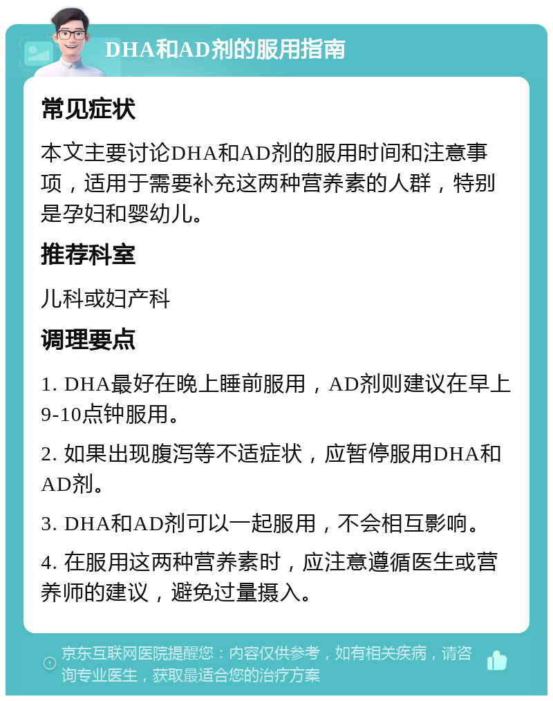 DHA和AD剂的服用指南 常见症状 本文主要讨论DHA和AD剂的服用时间和注意事项，适用于需要补充这两种营养素的人群，特别是孕妇和婴幼儿。 推荐科室 儿科或妇产科 调理要点 1. DHA最好在晚上睡前服用，AD剂则建议在早上9-10点钟服用。 2. 如果出现腹泻等不适症状，应暂停服用DHA和AD剂。 3. DHA和AD剂可以一起服用，不会相互影响。 4. 在服用这两种营养素时，应注意遵循医生或营养师的建议，避免过量摄入。