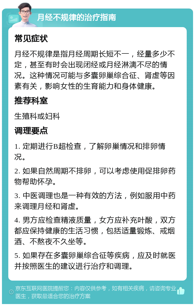 月经不规律的治疗指南 常见症状 月经不规律是指月经周期长短不一，经量多少不定，甚至有时会出现闭经或月经淋漓不尽的情况。这种情况可能与多囊卵巢综合征、肾虚等因素有关，影响女性的生育能力和身体健康。 推荐科室 生殖科或妇科 调理要点 1. 定期进行B超检查，了解卵巢情况和排卵情况。 2. 如果自然周期不排卵，可以考虑使用促排卵药物帮助怀孕。 3. 中医调理也是一种有效的方法，例如服用中药来调理月经和肾虚。 4. 男方应检查精液质量，女方应补充叶酸，双方都应保持健康的生活习惯，包括适量锻炼、戒烟酒、不熬夜不久坐等。 5. 如果存在多囊卵巢综合征等疾病，应及时就医并按照医生的建议进行治疗和调理。