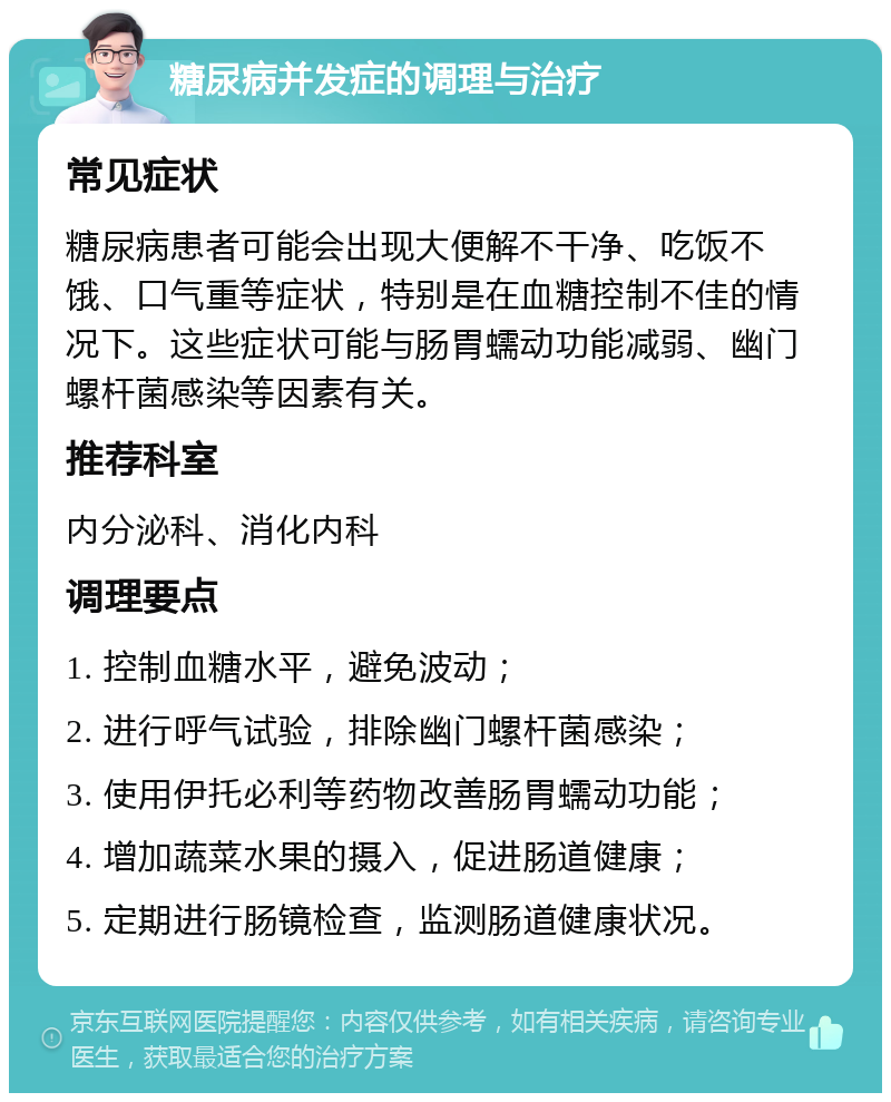 糖尿病并发症的调理与治疗 常见症状 糖尿病患者可能会出现大便解不干净、吃饭不饿、口气重等症状，特别是在血糖控制不佳的情况下。这些症状可能与肠胃蠕动功能减弱、幽门螺杆菌感染等因素有关。 推荐科室 内分泌科、消化内科 调理要点 1. 控制血糖水平，避免波动； 2. 进行呼气试验，排除幽门螺杆菌感染； 3. 使用伊托必利等药物改善肠胃蠕动功能； 4. 增加蔬菜水果的摄入，促进肠道健康； 5. 定期进行肠镜检查，监测肠道健康状况。