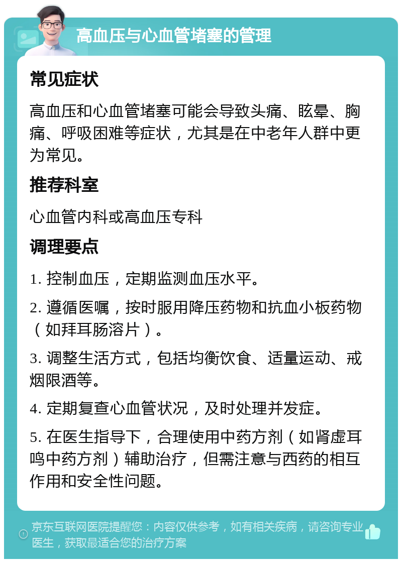 高血压与心血管堵塞的管理 常见症状 高血压和心血管堵塞可能会导致头痛、眩晕、胸痛、呼吸困难等症状，尤其是在中老年人群中更为常见。 推荐科室 心血管内科或高血压专科 调理要点 1. 控制血压，定期监测血压水平。 2. 遵循医嘱，按时服用降压药物和抗血小板药物（如拜耳肠溶片）。 3. 调整生活方式，包括均衡饮食、适量运动、戒烟限酒等。 4. 定期复查心血管状况，及时处理并发症。 5. 在医生指导下，合理使用中药方剂（如肾虚耳鸣中药方剂）辅助治疗，但需注意与西药的相互作用和安全性问题。